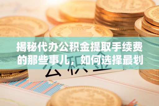 河池揭秘代办公积金提取手续费的那些事儿，如何选择最划算的服务？