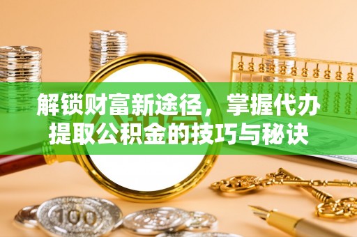 河池解锁财富新途径，掌握代办提取公积金的技巧与秘诀