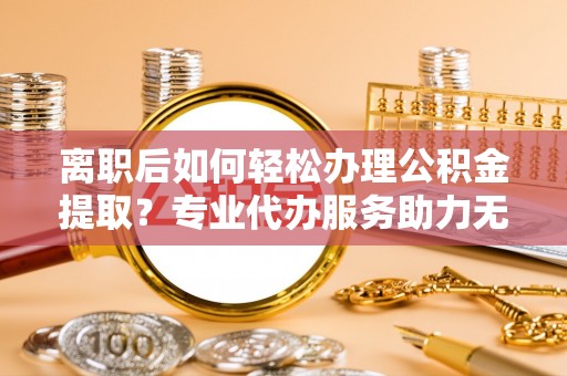 河池离职后如何轻松办理公积金提取？专业代办服务助力无忧