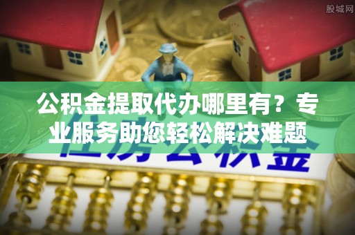 河池公积金提取代办哪里有？专业服务助您轻松解决难题