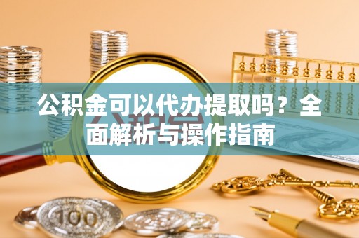 河池公积金可以代办提取吗？全面解析与操作指南