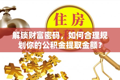 河池解锁财富密码，如何合理规划你的公积金提取金额？