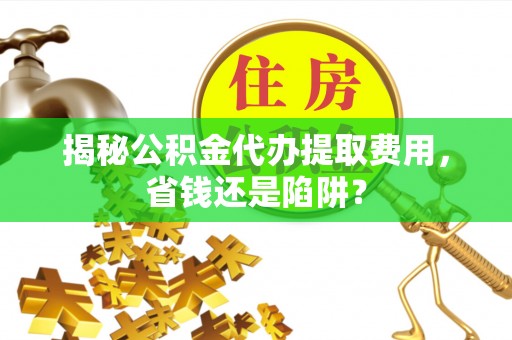 河池揭秘公积金代办提取费用，省钱还是陷阱？
