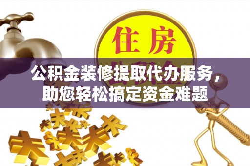 河池公积金装修提取代办服务，助您轻松搞定资金难题