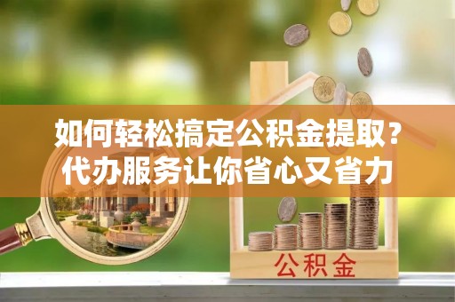 河池如何轻松搞定公积金提取？代办服务让你省心又省力