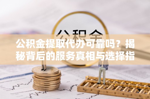 河池公积金提取代办可靠吗？揭秘背后的服务真相与选择指南