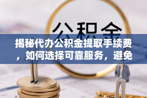 河池揭秘代办公积金提取手续费，如何选择可靠服务，避免隐形陷阱