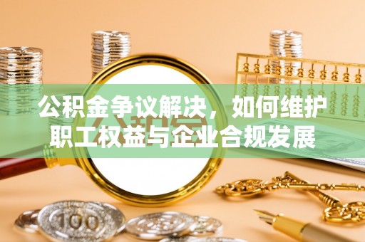 河池公积金争议解决，如何维护职工权益与企业合规发展