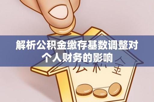 河池解析公积金缴存基数调整对个人财务的影响