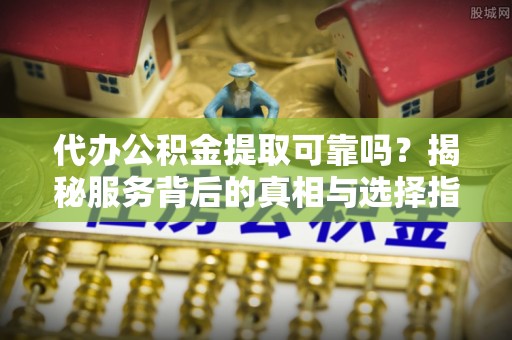 河池代办公积金提取可靠吗？揭秘服务背后的真相与选择指南
