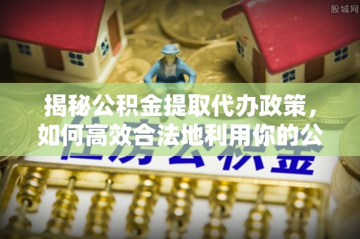 河池揭秘公积金提取代办政策，如何高效合法地利用你的公积金