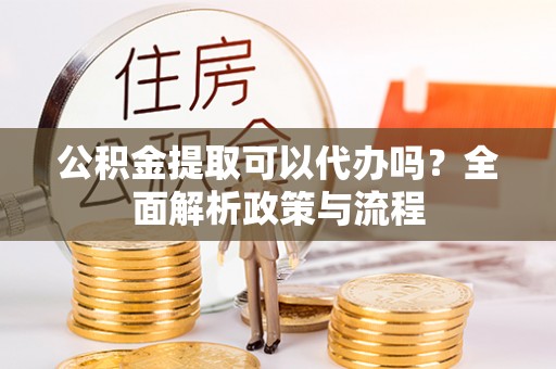 河池公积金提取可以代办吗？全面解析政策与流程