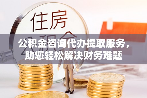 河池公积金咨询代办提取服务，助您轻松解决财务难题