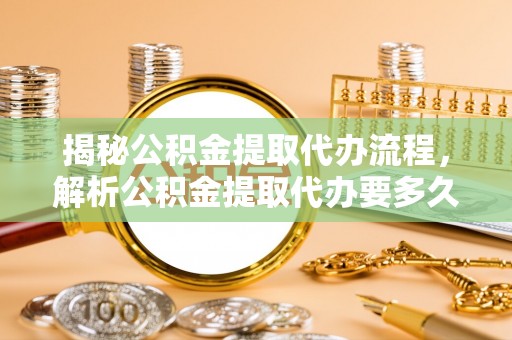 河池揭秘公积金提取代办流程，解析公积金提取代办要多久的真相