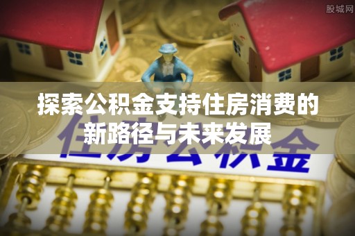河池探索公积金支持住房消费的新路径与未来发展