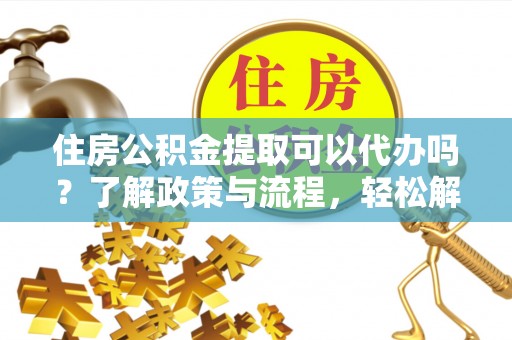 河池住房公积金提取可以代办吗？了解政策与流程，轻松解决你的疑问