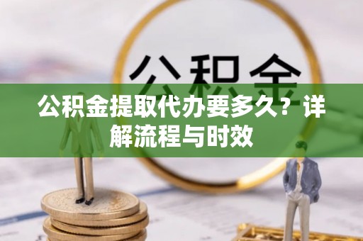 河池公积金提取代办要多久？详解流程与时效