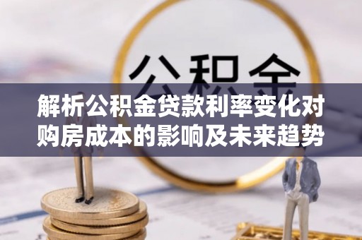 河池解析公积金贷款利率变化对购房成本的影响及未来趋势