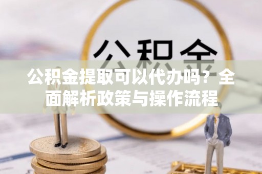 河池公积金提取可以代办吗？全面解析政策与操作流程