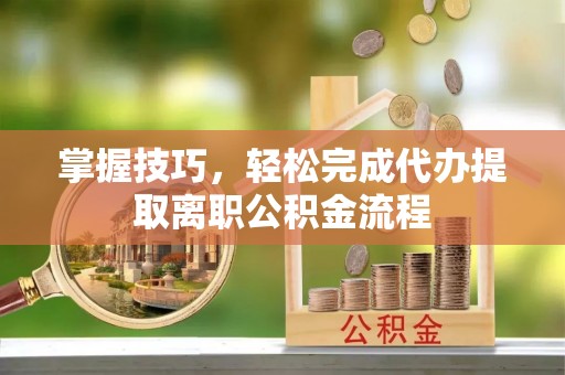 河池掌握技巧，轻松完成代办提取离职公积金流程