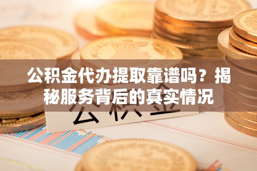河池公积金代办提取靠谱吗？揭秘服务背后的真实情况