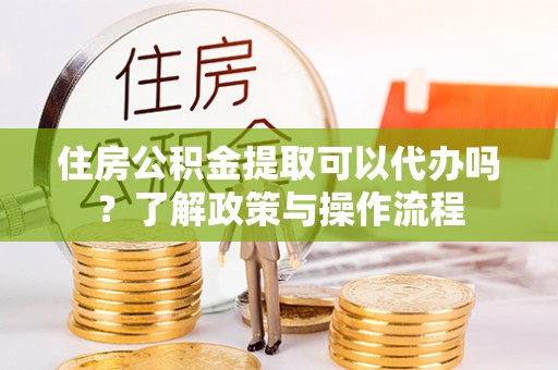 河池住房公积金提取可以代办吗？了解政策与操作流程