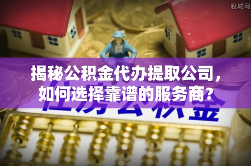 河池揭秘公积金代办提取公司，如何选择靠谱的服务商？