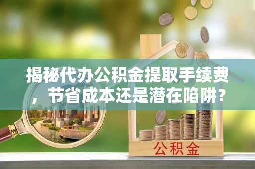 河池揭秘代办公积金提取手续费，节省成本还是潜在陷阱？