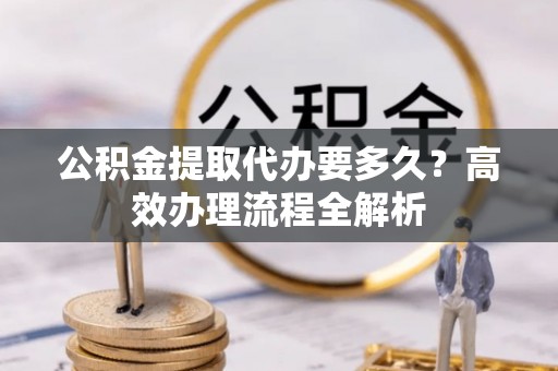 河池公积金提取代办要多久？高效办理流程全解析