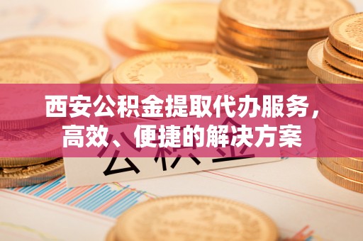 河池西安公积金提取代办服务，高效、便捷的解决方案