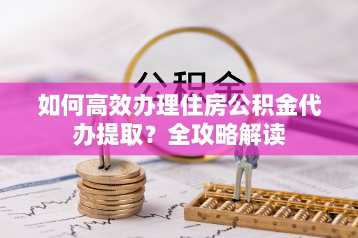 河池如何高效办理住房公积金代办提取？全攻略解读