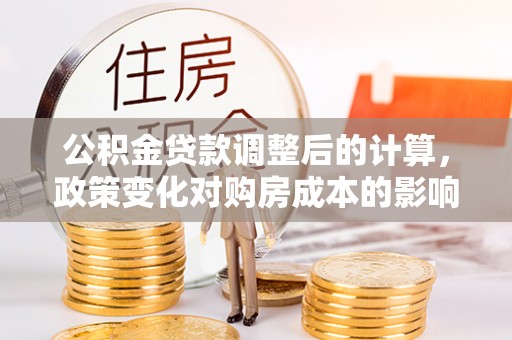 河池公积金贷款调整后的计算，政策变化对购房成本的影响与应对策略