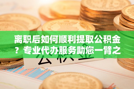 河池离职后如何顺利提取公积金？专业代办服务助您一臂之力