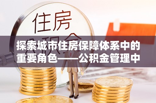 河池探索城市住房保障体系中的重要角色——公积金管理中心