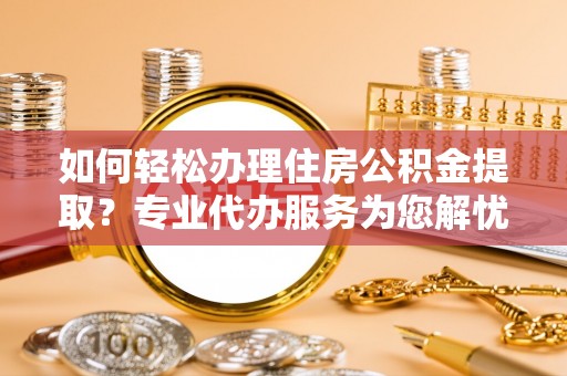 河池如何轻松办理住房公积金提取？专业代办服务为您解忧