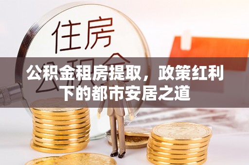 河池公积金租房提取，政策红利下的都市安居之道