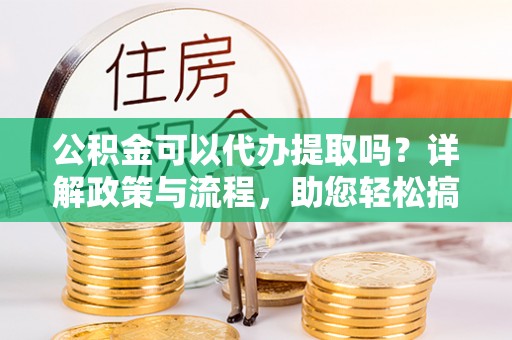河池公积金可以代办提取吗？详解政策与流程，助您轻松搞定！