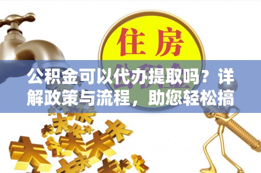 河池公积金可以代办提取吗？详解政策与流程，助您轻松搞定！