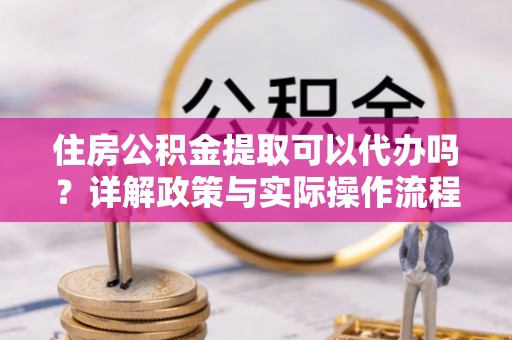 河池住房公积金提取可以代办吗？详解政策与实际操作流程