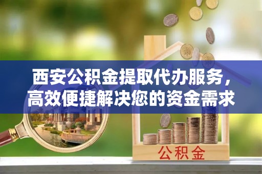 河池西安公积金提取代办服务，高效便捷解决您的资金需求
