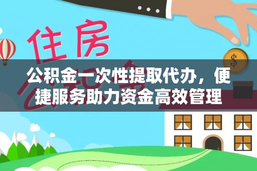 河池公积金一次性提取代办，便捷服务助力资金高效管理