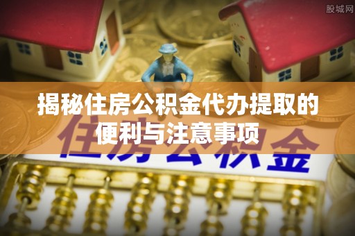 河池揭秘住房公积金代办提取的便利与注意事项