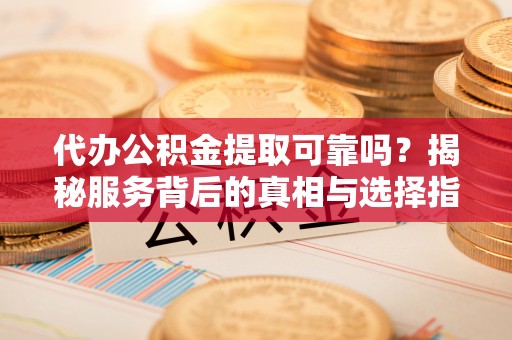 河池代办公积金提取可靠吗？揭秘服务背后的真相与选择指南