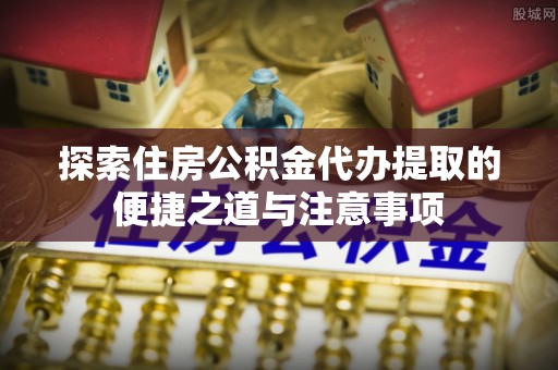 河池探索住房公积金代办提取的便捷之道与注意事项