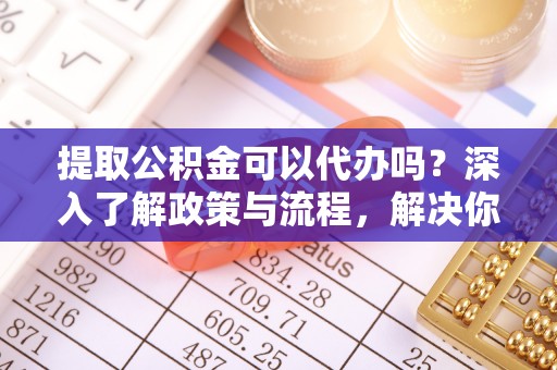 河池提取公积金可以代办吗？深入了解政策与流程，解决你的疑问