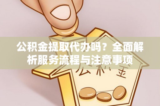 河池公积金提取代办吗？全面解析服务流程与注意事项