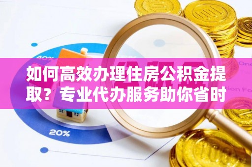 河池如何高效办理住房公积金提取？专业代办服务助你省时省力