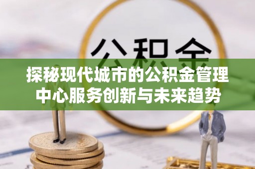 河池探秘现代城市的公积金管理中心服务创新与未来趋势