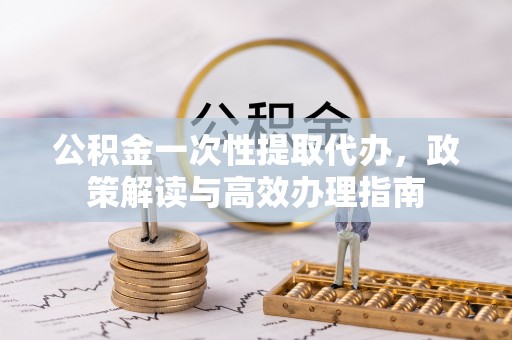 河池公积金一次性提取代办，政策解读与高效办理指南