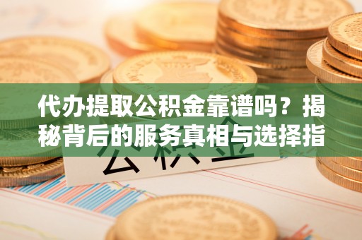 河池代办提取公积金靠谱吗？揭秘背后的服务真相与选择指南